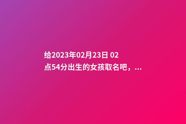 给2023年02月23日 02点54分出生的女孩取名吧，五行八字起名